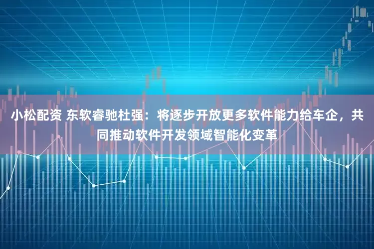 小松配资 东软睿驰杜强：将逐步开放更多软件能力给车企，共同推动软件开发领域智能化变革
