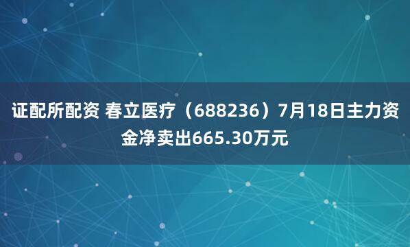 证配所配资 春立医疗（688236）7月18日主力资金净卖出665.30万元