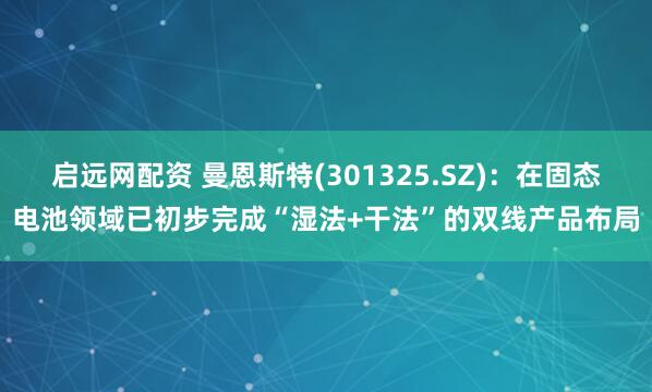 启远网配资 曼恩斯特(301325.SZ)：在固态电池领域已初步完成“湿法+干法”的双线产品布局