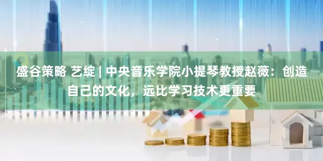 盛谷策略 艺绽 | 中央音乐学院小提琴教授赵薇：创造自己的文化，远比学习技术更重要