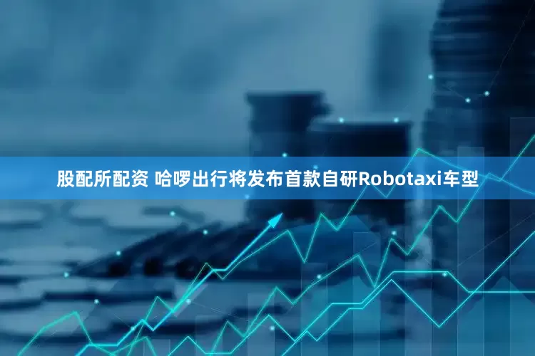 股配所配资 哈啰出行将发布首款自研Robotaxi车型
