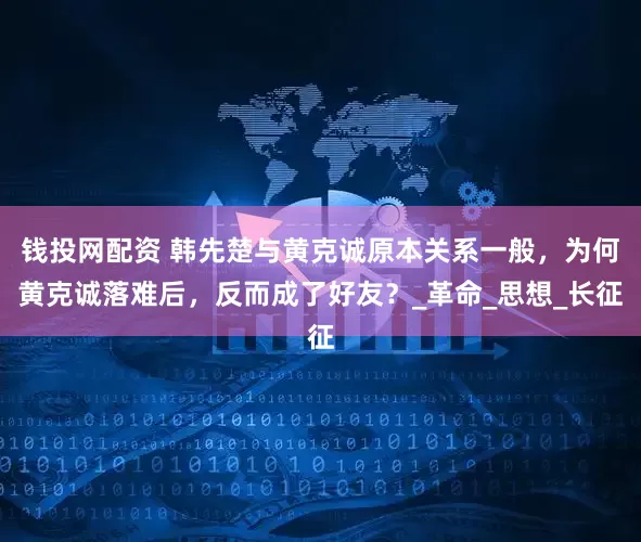 钱投网配资 韩先楚与黄克诚原本关系一般，为何黄克诚落难后，反而成了好友？_革命_思想_长征