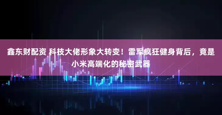 鑫东财配资 科技大佬形象大转变！雷军疯狂健身背后，竟是小米高端化的秘密武器
