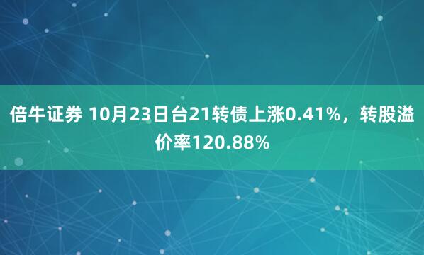 倍牛证券 10月23日台21转债上涨0.41%，转股溢价率120.88%