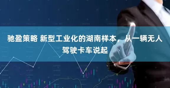驰盈策略 新型工业化的湖南样本，从一辆无人驾驶卡车说起