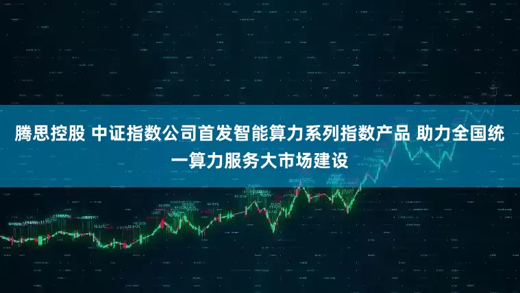 腾思控股 中证指数公司首发智能算力系列指数产品 助力全国统一算力服务大市场建设