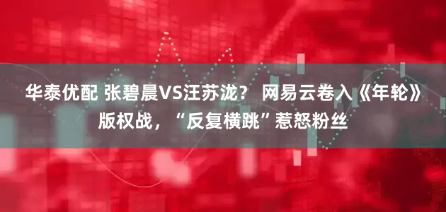 华泰优配 张碧晨VS汪苏泷？ 网易云卷入《年轮》版权战，“反复横跳”惹怒粉丝